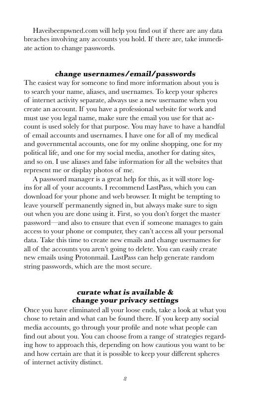 Haveibeenpwned.com will help you find out if there arc any data breaches involving any accounts you hold. If there arc, take immedi- ate action to change passwords  change usernames/email/passwords The casiest way for someone to find more information about you is arch your nam  to liases  and usernames. To keep your spheres of internet activ  y scparate, always use a new username when you ccount. If you have a professional website for work and must use you legal name, make sure the email you use for that ac- count is used solely for that purpose. You may have to have a handful of email accounts and usernames. | have one for all of my medical and governmental accounts, one for my online shopping, one for my political lfe, and one for my social media, another for dating sites, and so on. T use aliases and false information for all the websi  create an  s that  represent me or display photos of me.  A password manager is a great help for this, as it will store log- ins for all of your accounts. I recommend LastPass, which you can download for your phone and web browser. It might be tempting to leave yourself permanently signed in, but always make sure o sign out when you are done using it. First, so you don’t forget the master password—and also to ensure that even if somcone manages to gain access to your phone or computer, they can’t access all your personal data. Take this time to create new emails and change usernames for  all of the accounts you aren’t go  ig o delete. You can casily create new emails using Protonmail. LastPass can help gencrate random string passwords, which are the most sccure.  curate what is available & change your privacy settings Once you have eliminated all your loose ends, take a look at what you chose (o retain and what can be found there. If you keep any social media accounts, go through your profile and note what people can find out about you. You can choose from a range of strategies regard- ing how to approach this, depen  g on how cautious you want (o be and how certain are that it is possible to keep your different spheres of internet activity distinct  2 
